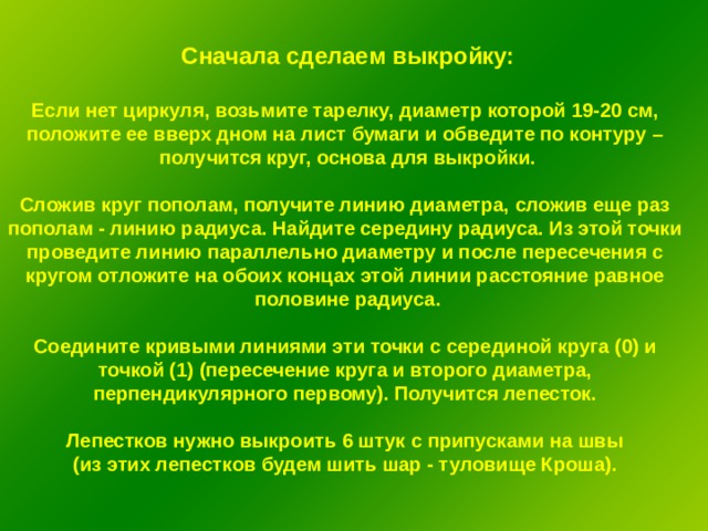 Сначала сделаем выкройку:  Если нет циркуля, возьмите тарелку, диаметр которой 19-20 см, положите ее вверх дном на лист бумаги и обведите по контуру – получится круг, основа для выкройки.  Сложив круг пополам, получите линию диаметра, сложив еще раз пополам - линию радиуса. Найдите середину радиуса. Из этой точки проведите линию параллельно диаметру и после пересечения с кругом отложите на обоих концах этой линии расстояние равное половине радиуса.  Соедините кривыми линиями эти точки с серединой круга (0) и точкой (1) (пересечение круга и второго диаметра, перпендикулярного первому). Получится лепесток.  Лепестков нужно выкроить 6 штук с припусками на швы (из этих лепестков будем шить шар - туловище Кроша). 