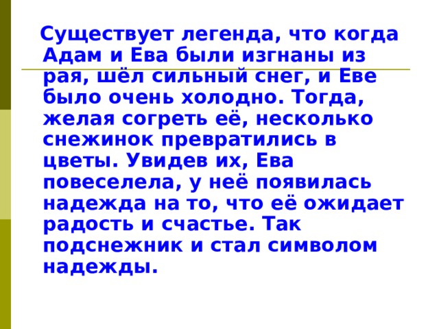  Существует легенда, что когда Адам и Ева были изгнаны из рая, шёл сильный снег, и Еве было очень холодно. Тогда, желая согреть её, несколько снежинок превратились в цветы. Увидев их, Ева повеселела, у неё появилась надежда на то, что её ожидает радость и счастье. Так подснежник и стал символом надежды. 