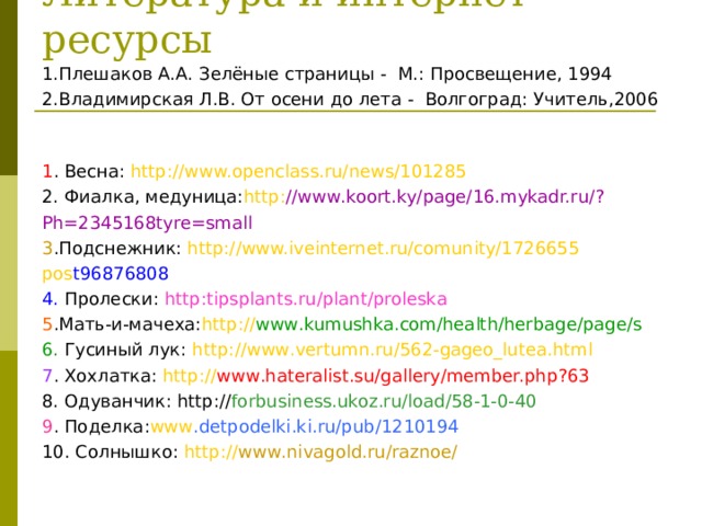 Литература и интернет - ресурсы 1.Плешаков А.А. Зелёные страницы - М.: Просвещение, 1994 2.Владимирская Л.В. От осени до лета - Волгоград: Учитель,2006 1 . Весна: http : //www.openclass.ru/news/101285 2. Фиалка, медуница: http : //www .koort.ky/page/16.mykadr.ru/ ? Ph=2345168tyre=small 3 . Подснежник: http : // www.iveinternet.ru/comunity/1726655 pos t96876808 4. Пролески: http : tipsplants.ru/plant/proleska 5 . Мать-и-мачеха: http : // www .kumushka.com/health/herbage/page/s 6. Гусиный лук: http : // www .vertumn.ru/562-gageo_lutea.html 7 . Хохлатка: http : // www .hateralist.su/gallery/member.php ? 63 8. Одуванчик: http : // forbusiness.ukoz.ru/load/58-1-0-40 9 . Поделка: www .detpodelki.ki.ru/pub/1210194 10. Солнышко: http : // www .nivagold.ru/raznoe/ 