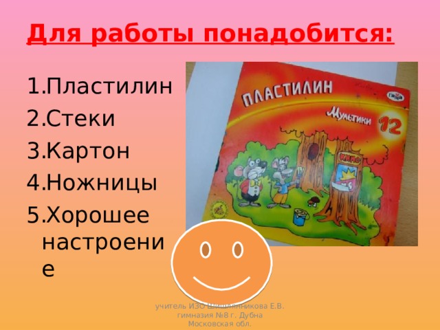 Для работы понадобится:   Пластилин Стеки Картон Ножницы Хорошее настроение учитель ИЗО Шишлянникова Е.В. гимназия №8 г. Дубна Московская обл. 