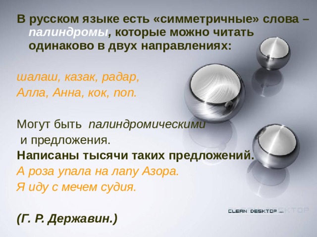 В русском языке есть «симметричные» слова –  палиндромы , которые можно читать одинаково в двух направлениях:  шалаш, казак, радар, Алла, Анна, кок, поп. Могут быть палиндромическими  и предложения.  Написаны тысячи таких предложений. А роза упала на лапу Азора. Я иду с мечем судия.   (Г. Р. Державин.)  
