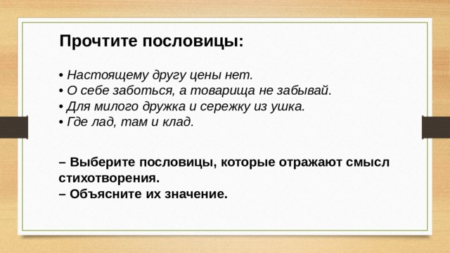 Прочтите пословицы: • Настоящему другу цены нет. • О себе заботься, а товарища не забывай. • Для милого дружка и сережку из ушка. • Где лад, там и клад. – Выберите пословицы, которые отражают смысл стихотворения. – Объясните их значение. 