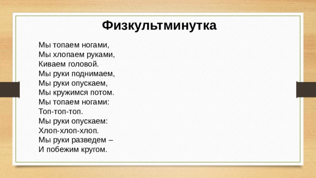 Физкультминутка Мы топаем ногами,   Мы хлопаем руками,   Киваем головой.   Мы руки поднимаем,   Мы руки опускаем, Мы кружимся потом. Мы топаем ногами: Топ-топ-топ. Мы руки опускаем: Хлоп-хлоп-хлоп. Мы руки разведем – И побежим кругом. 