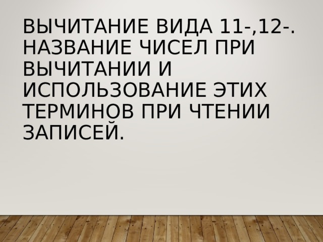 ВЫЧИТАНИЕ ВИДА 11-,12-.  НАЗВАНИЕ ЧИСЕЛ ПРИ ВЫЧИТАНИИ И ИСПОЛЬЗОВАНИЕ ЭТИХ ТЕРМИНОВ ПРИ ЧТЕНИИ ЗАПИСЕЙ. 
