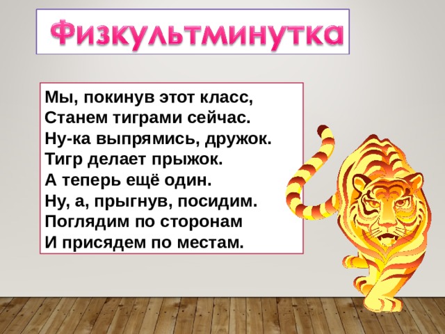 Мы, покинув этот класс,  Станем тиграми сейчас.  Ну-ка выпрямись, дружок.  Тигр делает прыжок.  А теперь ещё один.  Ну, а, прыгнув, посидим.  Поглядим по сторонам  И присядем по местам. 
