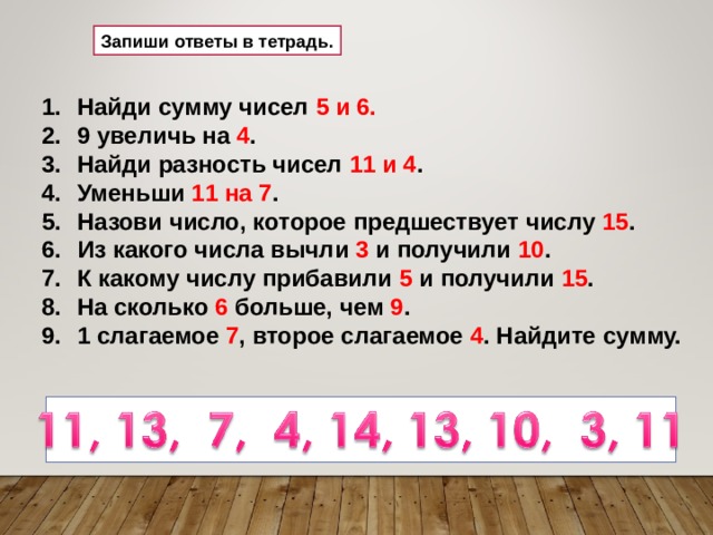 Запиши ответы в тетрадь. Найди сумму чисел 5 и 6. 9 увеличь на 4 . Найди разность чисел 11 и 4 . Уменьши 11 на 7 . Назови число, которое предшествует числу 15 . Из какого числа вычли 3 и получили 10 . К какому числу прибавили 5 и получили 15 . На сколько 6 больше, чем 9 . 1 слагаемое 7 , второе слагаемое 4 . Найдите сумму. 