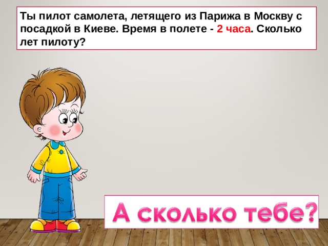 Ты пилот самолета, летящего из Парижа в Москву с посадкой в Киеве. Время в полете - 2 часа . Сколько лет пилоту? 