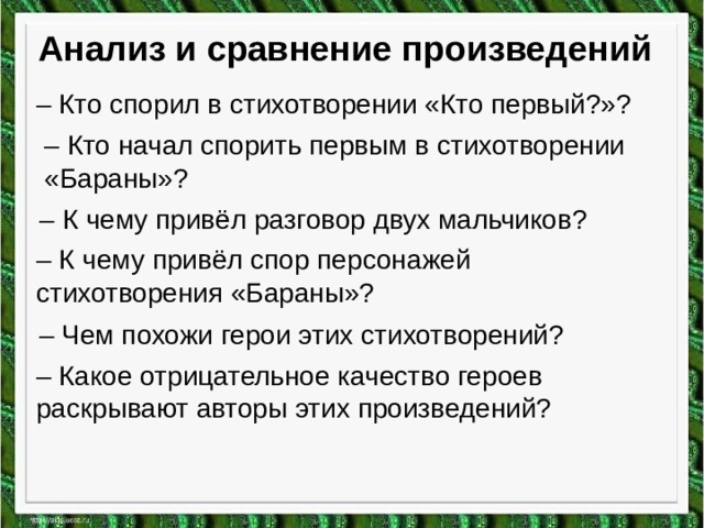Анализ и сравнение произведений – Кто спорил в стихотворении «Кто первый?»? – Кто начал спорить первым в стихотворении «Бараны»? – К чему привёл разговор двух мальчиков? – К чему привёл спор персонажей стихотворения «Бараны»? – Чем похожи герои этих стихотворений? – Какое отрицательное качество героев раскрывают авторы этих произведений? 