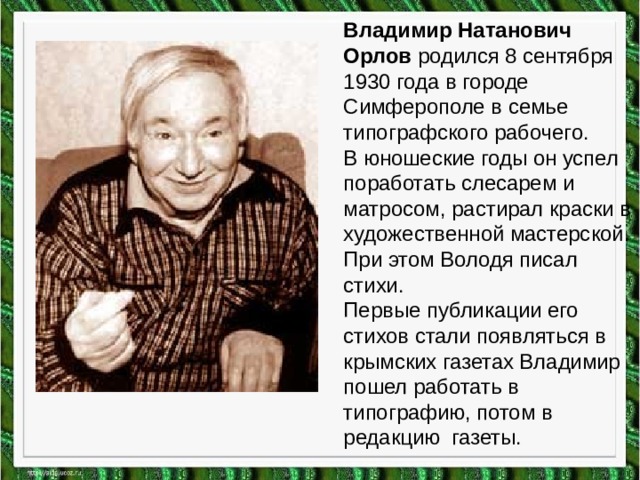 Владимир Натанович Орлов родился 8 сентября 1930 года в городе Симферополе в семье типографского рабочего.  В юношеские годы он успел поработать слесарем и матросом, растирал краски в художественной мастерской. При этом Володя писал стихи.  Первые публикации его стихов стали появляться в крымских газетах Владимир пошел работать в типографию, потом в редакцию газеты. 