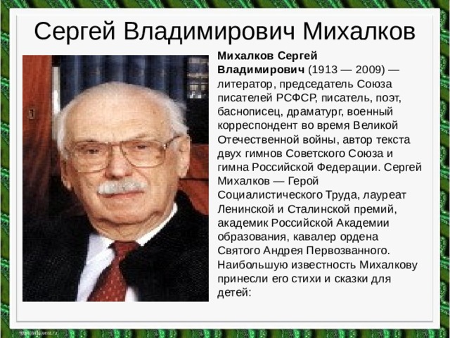 Сергей Владимирович Михалков Михалков Сергей Владимирович  (1913 — 2009) — литератор, председатель Союза писателей РСФСР, писатель, поэт, баснописец, драматург, военный корреспондент во время Великой Отечественной войны, автор текста двух гимнов Советского Союза и гимна Российской Федерации. Сергей Михалков — Герой Социалистического Труда, лауреат Ленинской и Сталинской премий, академик Российской Академии образования, кавалер ордена Святого Андрея Первозванного. Наибольшую известность Михалкову принесли его стихи и сказки для детей:  