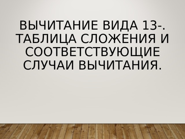 ВЫЧИТАНИЕ ВИДА 13-. ТАБЛИЦА СЛОЖЕНИЯ И СООТВЕТСТВУЮЩИЕ СЛУЧАИ ВЫЧИТАНИЯ. 