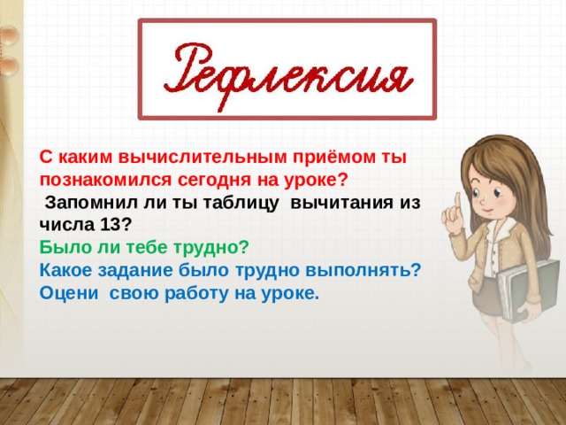 С каким вычислительным приёмом ты познакомился сегодня на уроке?  Запомнил ли ты таблицу вычитания из числа 13? Было ли тебе трудно? Какое задание было трудно выполнять? Оцени свою работу на уроке. 