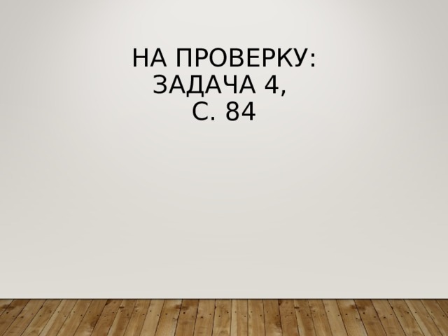 НА ПРОВЕРКУ:  ЗАДАЧА 4,  С. 84 