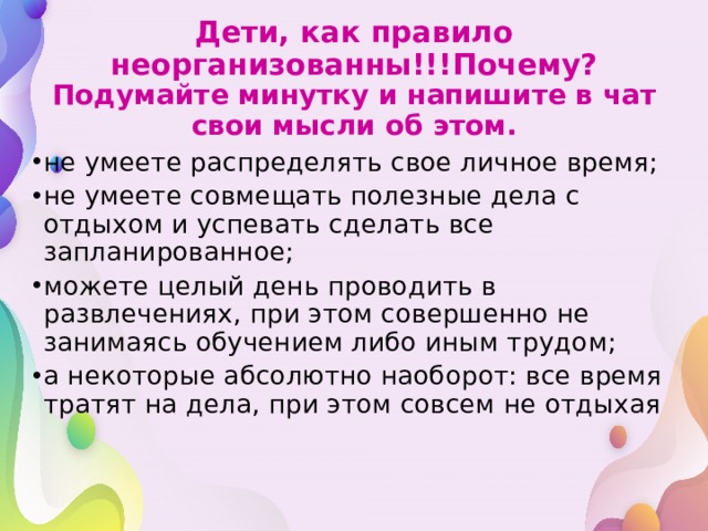 Дети, как правило неорганизованны!!!Почему?  Подумайте минутку и напишите в чат свои мысли об этом. не умеете распределять свое личное время; не умеете совмещать полезные дела с отдыхом и успевать сделать все запланированное; можете целый день проводить в развлечениях, при этом совершенно не занимаясь обучением либо иным трудом; а некоторые абсолютно наоборот: все время тратят на дела, при этом совсем не отдыхая 