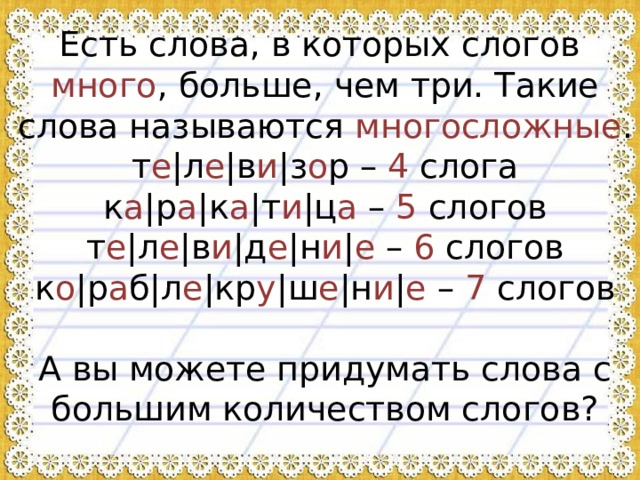 Есть слова, в которых слогов много , больше, чем три. Такие слова называются многосложные .  т е |л е |в и |з о р – 4 слога  к а |р а |к а |т и |ц а – 5 слогов  т е |л е |в и |д е |н и | е – 6 слогов  к о |р а б|л е |кр у |ш е |н и | е – 7 слогов   А вы можете придумать слова с большим количеством слогов?  