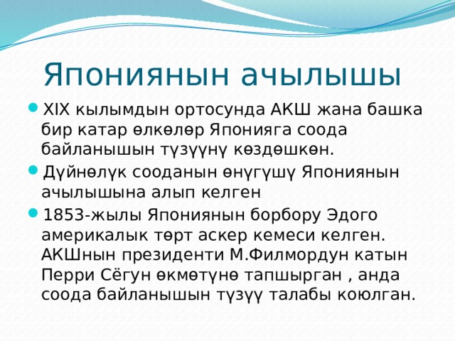 Япониянын ачылышы XIX кылымдын ортосунда АКШ жана башка бир катар өлкөлөр Японияга соода байланышын түзүүнү көздөшкөн. Дүйнөлүк сооданын өнүгүшү Япониянын ачылышына алып келген 1853-жылы Япониянын борбору Эдого америкалык төрт аскер кемеси келген. АКШнын президенти М.Филмордун катын Перри Сёгун өкмөтүнө тапшырган , анда соода байланышын түзүү талабы коюлган. 