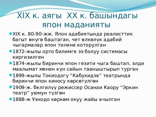 XIX к. аягы XX к. башындагы япон маданияты XIX к. 80-90-жж. Япон адабиятында реалисттик багыт өнүгө баштаган, чет өлкөлүк адабий чыгармалар япон тилине которулган 1872-жылы орто билимге ээ болуу системасы киргизилген 1874-жылы биринчи япон гезити чыга баштап, элди маалымат менен күн сайын тааныштырып турган 1899-жылы Токиодогу “Кабукидзе” театрында биринчи япон киносу көрсөтүлгөн 1909-ж. белгилүү режиссер Осанаи Каору “Эркин театр” уюмун түзгөн 1888-ж Уэнодо көркөм окуу жайы ачылган 