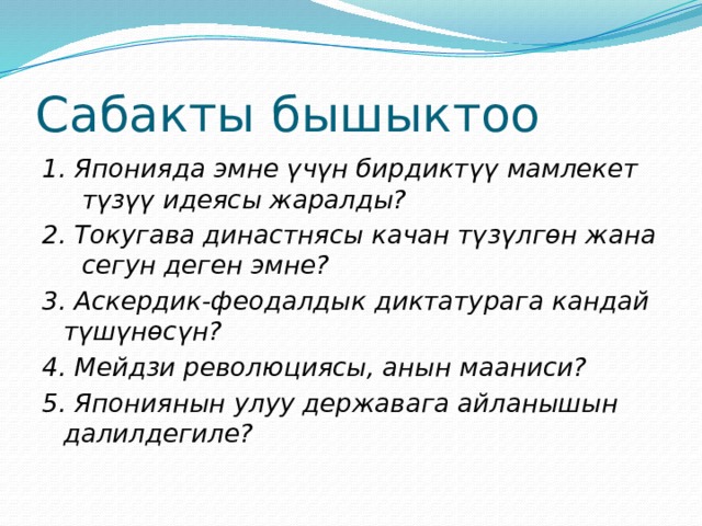 Сабакты бышыктоо 1. Японияда эмне үчүн бирдиктүү мамлекет түзүү идеясы жаралды? 2. Токугава династнясы качан түзүлгөн жана сегун деген эмне? 3. Аскердик-феодалдык диктатурага кандай түшүнөсүн? 4. Мейдзи революциясы, анын мааниси? 5. Япониянын улуу державага айланышын далилдегиле? 