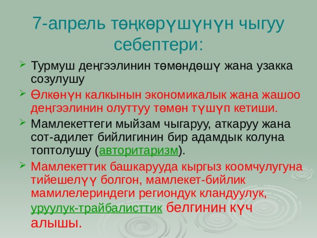 7-апрель төңкөрүшүнүн чыгуу себептери: Турмуш деңгээлинин төмөндөшү жана узакка созулушу Өлкөнүн калкынын экономикалык жана жашоо деңгээлинин олуттуу төмөн түшүп кетиши. Мамлекеттеги мыйзам чыгаруу, аткаруу жана сот-адилет бийлигинин бир адамдык колуна топтолушу ( авторитаризм ). Мамлекеттик башкарууда кыргыз коомчулугуна тийешелүү болгон, мамлекет-бийлик мамилелериндеги региондук кландуулук,  уруулук-трайбалисттик  белгинин күч алышы. 