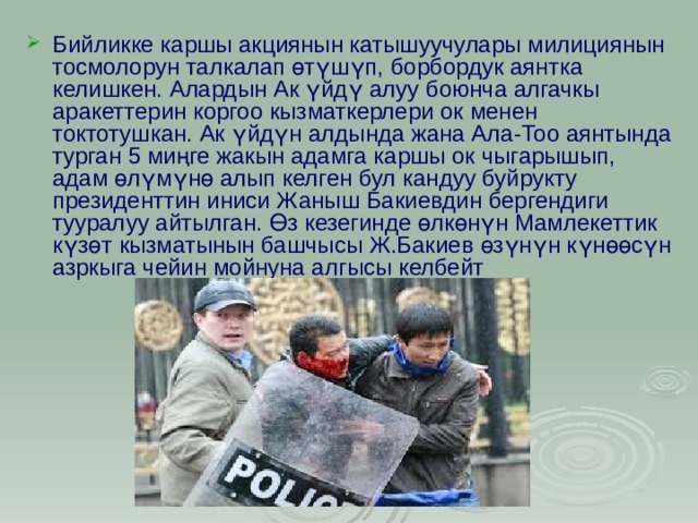 Бийликке каршы акциянын катышуучулары милициянын тосмолорун талкалап өтүшүп, борбордук аянтка келишкен. Алардын Ак үйдү алуу боюнча алгачкы аракеттерин коргоо кызматкерлери ок менен токтотушкан. Ак үйдүн алдында жана Ала-Тоо аянтында турган 5 миңге жакын адамга каршы ок чыгарышып, адам өлүмүнө алып келген бул кандуу буйрукту президенттин иниси Жаныш Бакиевдин бергендиги тууралуу айтылган. Өз кезегинде өлкөнүн Мамлекеттик күзөт кызматынын башчысы Ж.Бакиев өзүнүн күнөөсүн азркыга чейин мойнуна алгысы келбейт 