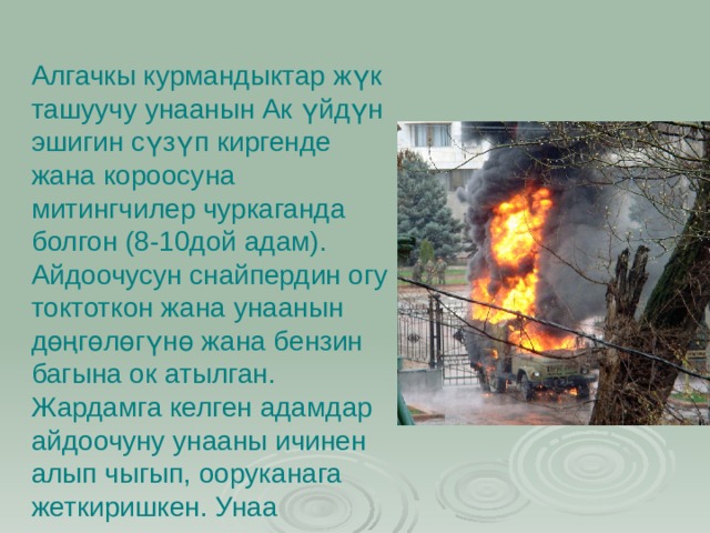 Алгачкы курмандыктар жүк ташуучу унаанын Ак үйдүн эшигин сүзүп киргенде жана короосуна митингчилер чуркаганда болгон (8-10дой адам). Айдоочусун снайпердин огу токтоткон жана унаанын дөңгөлөгүнө жана бензин багына ок атылган. Жардамга келген адамдар айдоочуну унааны ичинен алып чыгып, ооруканага жеткиришкен. Унаа өрттөлгөн. 