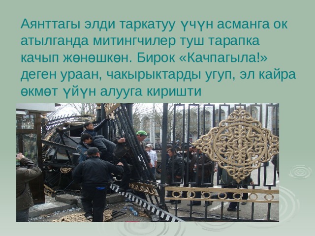 Аянттагы элди таркатуу үчүн асманга ок атылганда митингчилер туш тарапка качып жөнөшкөн. Бирок «Качпагыла!» деген ураан, чакырыктарды угуп, эл кайра өкмөт үйүн алууга киришти 