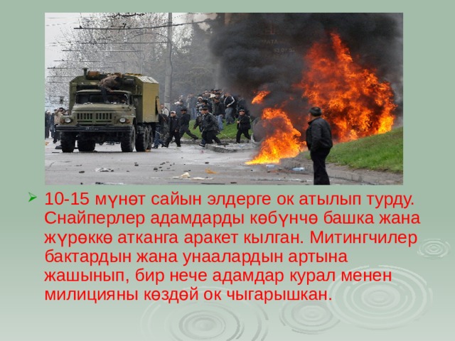 10-15 мүнөт сайын элдерге ок атылып турду. Снайперлер адамдарды көбүнчө башка жана жүрөккө атканга аракет кылган. Митингчилер бактардын жана унаалардын артына жашынып, бир нече адамдар курал менен милицияны көздөй ок чыгарышкан.  