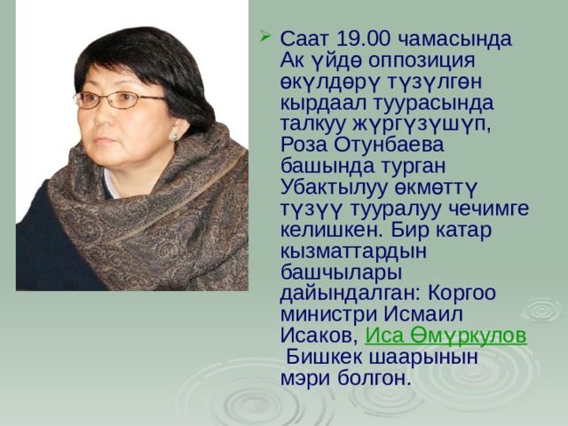 Саат 19.00 чамасында Ак үйдө оппозиция өкүлдөрү түзүлгөн кырдаал туурасында талкуу жүргүзүшүп, Роза Отунбаева башында турган Убактылуу өкмөттү түзүү тууралуу чечимге келишкен. Бир катар кызматтардын башчылары дайындалган: Коргоо министри Исмаил Исаков,  Иса Өмүркулов  Бишкек шаарынын мэри болгон.   