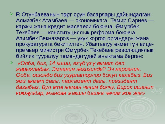 Р. Отунбаеванын төрт орун басарлары дайындалган: Алмазбек Атамбаев — экономикага, Темир Сариев — каржы жана кредит маселеси боюнча, Өмүрбек Текебаев — конституциялык реформа боюнча, Азимбек Бекназаров — укук коргоо органдары жана прокуратурага бекитилген. Убактылуу өкмөттүн вице-премьер министри Өмүрбек Текебаев революциялык бийлик тууралуу төмөндөгүдөй аныктама берген:  «Ооба, биз, 14 киши, өзүбүзү өкмөт деп жарыяладык. Эмненин негизинде? Эч нерсенин. Ооба, ошондо биз узурпаторлор болуп калабыз. Биз эми өкмөт дагы, парламент дагы, президент дагыбыз. Бул өтө жаман чечим болчу. Бирок ишенип коюңуздар, мындан жакшы башка чечим жок эле»  