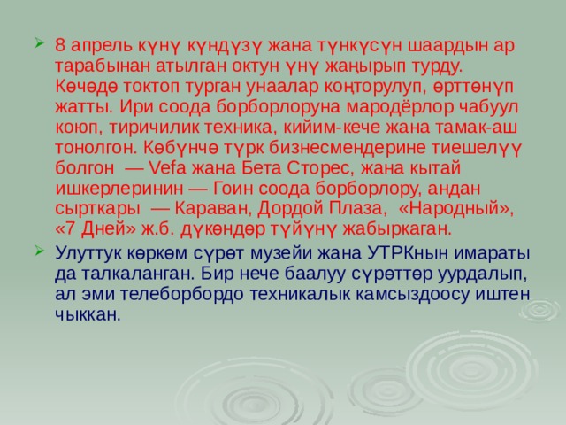8 апрель күнү күндүзү жана түнкүсүн шаардын ар тарабынан атылган октун үнү жаңырып турду. Көчөдө токтоп турган унаалар коңторулуп, өрттөнүп жатты. Ири соода борборлоруна мародёрлор чабуул коюп, тиричилик техника, кийим-кече жана тамак-аш тонолгон. Көбүнчө түрк бизнесмендерине тиешелүү болгон  — Vefa жана Бета Сторес, жана кытай ишкерлеринин — Гоин соода борборлору, андан сырткары  — Караван, Дордой Плаза,  «Народный», «7 Дней» ж.б. дүкөндөр түйүнү жабыркаган. Улуттук көркөм сүрөт музейи жана УТРКнын имараты да талкаланган. Бир нече баалуу сүрөттөр уурдалып, ал эми телеборбордо техникалык камсыздоосу иштен чыккан. 