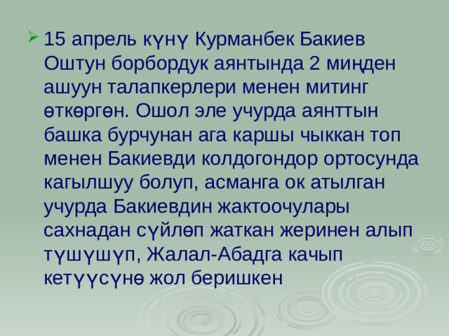 15 апрель күнү Курманбек Бакиев Оштун борбордук аянтында 2 миңден ашуун талапкерлери менен митинг өткөргөн. Ошол эле учурда аянттын башка бурчунан ага каршы чыккан топ менен Бакиевди колдогондор ортосунда кагылшуу болуп, асманга ок атылган учурда Бакиевдин жактоочулары сахнадан сүйлөп жаткан жеринен алып түшүшүп, Жалал-Абадга качып кетүүсүнө жол беришкен 