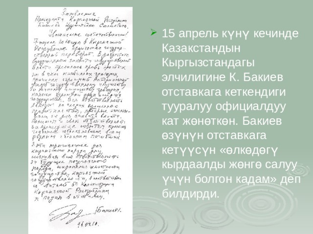 15 апрель күнү кечинде Казакстандын Кыргызстандагы элчилигине К. Бакиев отставкага кеткендиги тууралуу официалдуу кат жөнөткөн. Бакиев өзүнүн отставкага кетүүсүн «өлкөдөгү кырдаалды жөнгө салуу үчүн болгон кадам» деп билдирди. 