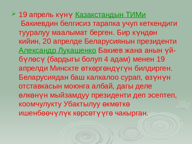 19 апрель күнү  Казакстандын ТИМи  Бакиевдин белгисиз тарапка учуп кеткендиги тууралуу маалымат берген. Бир күндөн кийин, 20 апрелде Беларусиянын президенти  Александр Лукашенко  Бакиев жана анын үй-бүлөсү (бардыгы болуп 4 адам) менен 19 апрелди Минскте өткөргөндүгүн билдирген. Беларусиядан баш калкалоо сурап, өзүнүн отставкасын моюнга албай, дагы деле өлкөнүн мыйзамдуу президенти деп эсептеп, коомчулукту Убактылуу өкмөткө ишенбөөчүлүк көрсөтүүгө чакырган.  