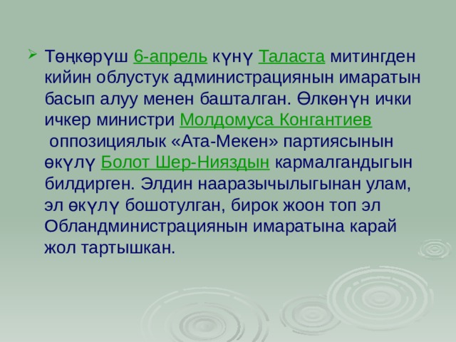 Төңкөрүш  6-апрель  күнү  Таласта  митингден кийин облустук администрациянын имаратын басып алуу менен башталган. Өлкөнүн ички ичкер министри  Молдомуса Конгантиев  оппозициялык «Ата-Мекен» партиясынын өкүлү  Болот Шер-Нияздын  кармалгандыгын билдирген. Элдин нааразычылыгынан улам, эл өкүлү бошотулган, бирок жоон топ эл Обландминистрациянын имаратына карай жол тартышкан.  