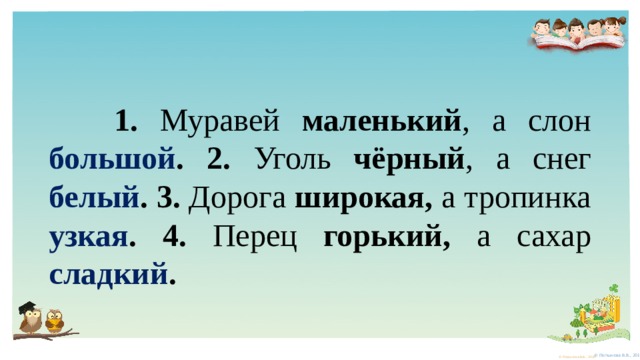  1. Муравей маленький , а слон большой . 2. Уголь чёрный , а снег белый . 3. Дорога широкая, а тропинка  узкая . 4. Перец горький, а сахар  сладкий . 