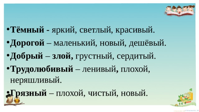 Тёмный - яркий, светлый, красивый. Дорогой – маленький, новый, дешёвый. Добрый – злой, грустный, сердитый. Трудолюбивый – ленивый , плохой, неряшливый. Грязный – плохой, чистый, новый. 