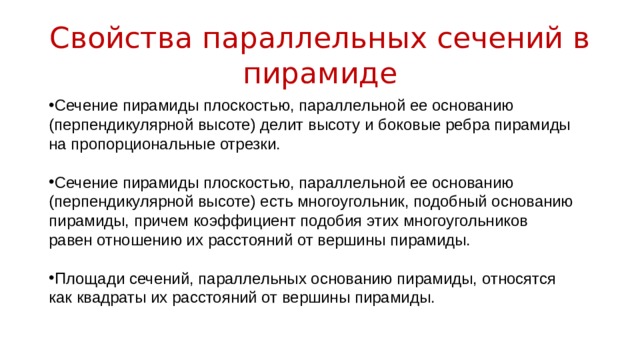 Свойства параллельных сечений в пирамиде Сечение пирамиды плоскостью, параллельной ее основанию (перпендикулярной высоте) делит высоту и боковые ребра пирамиды на пропорциональные отрезки. Сечение пирамиды плоскостью, параллельной ее основанию (перпендикулярной высоте) есть многоугольник, подобный основанию пирамиды, причем коэффициент подобия этих многоугольников равен отношению их расстояний от вершины пирамиды. Площади сечений, параллельных основанию пирамиды, относятся как квадраты их расстояний от вершины пирамиды. 