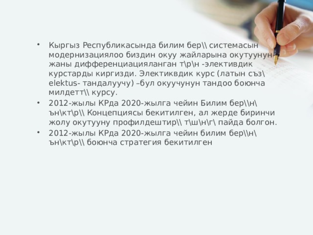 Кыргыз Республикасында билим бер\\ системасын модернизациялоо биздин окуу жайларына окутуунун жаны дифференциацияланган т\р\н -элективдик курстарды киргизди. Электиквдик курс (латын съз\ elektus- тандалуучу) –бул окуучунун тандоо боюнча милдетт\\ курсу. 2012-жылы КРда 2020-жылга чейин Билим бер\\н\ ън\кт\р\\ Концепциясы бекитилген, ал жерде биринчи жолу окутууну профилдештир\\ т\ш\н\г\ пайда болгон. 2012-жылы КРда 2020-жылга чейин билим бер\\н\ ън\кт\р\\ боюнча стратегия бекитилген 