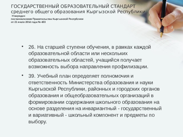 ГОСУДАРСТВЕННЫЙ ОБРАЗОВАТЕЛЬНЫЙ СТАНДАРТ  среднего общего образования Кыргызской Республики    Утвержден  постановлением Правительства Кыргызской Республики  от 21 июля 2014 года № 403   26. На старшей ступени обучения, в рамках каждой образовательной области или нескольких образовательных областей, учащийся получает возможность выбора направления профилизации. 39. Учебный план определяет полномочия и ответственность Министерства образования и науки Кыргызской Республики, районных и городских органов образования и общеобразовательных организаций в формировании содержания школьного образования на основе разделения на инвариантный - государственный и вариативный - школьный компонент и предметы по выбору. 