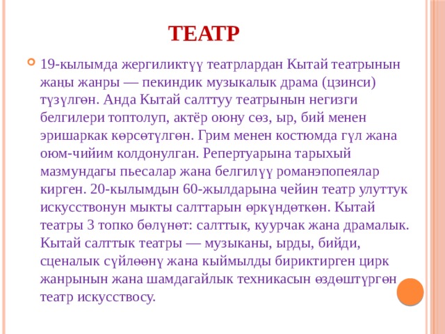 Театр 19-кылымда жергиликтүү театрлардан Кытай театрынын жаңы жанры — пекиндик музыкалык драма (цзинси) түзүлгөн. Анда Кытай салттуу театрынын негизги белгилери топтолуп, актёр оюну сөз, ыр, бий менен эришаркак көрсөтүлгөн. Грим менен костюмда гүл жана оюм-чийим колдонулган. Репертуарына тарыхый мазмундагы пьесалар жана белгилүү романэпопеялар кирген. 20-кылымдын 60-жылдарына чейин театр улуттук искусствонун мыкты салттарын өркүндөткөн. Кытай театры 3 топко бөлүнөт: салттык, куурчак жана драмалык. Кытай салттык театры — музыканы, ырды, бийди, сценалык сүйлөөнү жана кыймылды бириктирген цирк жанрынын жана шамдагайлык техникасын өздөштүргөн театр искусствосу. 