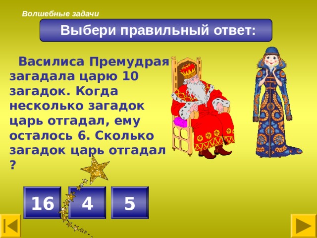 Волшебные задачи Выбери правильный ответ:  Василиса Премудрая загадала царю 10 загадок. Когда несколько загадок царь отгадал, ему осталось 6. Сколько загадок царь отгадал ?  4 5 16 