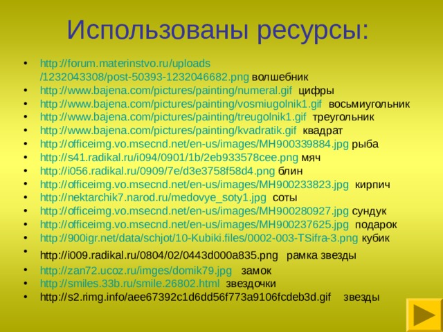 Использованы ресурсы: http :// forum.materinstvo.ru / uploads /1232043308/post-50393-1232046682.png волшебник http :// www.bajena.com / pictures / painting / numeral.gif цифры http :// www.bajena.com / pictures / painting /vosmiugolnik1.gif восьмиугольник http :// www.bajena.com / pictures / painting /treugolnik1.gif треугольник http :// www.bajena.com / pictures / painting / kvadratik.gif квадрат http ://officeimg.vo.msecnd.net/en-us/images/MH900339884.jpg рыба http://s41.radikal.ru/i094/0901/1b/2eb933578cee.png мяч http://i056.radikal.ru/0909/7e/d3e3758f58d4.png блин http://officeimg.vo.msecnd.net/en-us/images/MH900233823.jpg кирпич http://nektarchik7.narod.ru/medovye_soty1.jpg соты http ://officeimg.vo.msecnd.net/en-us/images/MH900280927.jpg сундук http://officeimg.vo.msecnd.net/en-us/images/MH900237625.jpg подарок http ://900igr.net/data/schjot/10-Kubiki.files/0002-003-TSifra-3.png кубик http://i009.radikal.ru/0804/02/0443d000a835.png  рамка звезды http://zan72.ucoz.ru/imges/domik79.jpg замок http ://smiles.33b.ru/smile.26802.html звездочки http://s2.rimg.info/aee67392c1d6dd56f773a9106fcdeb3d.gif звезды  