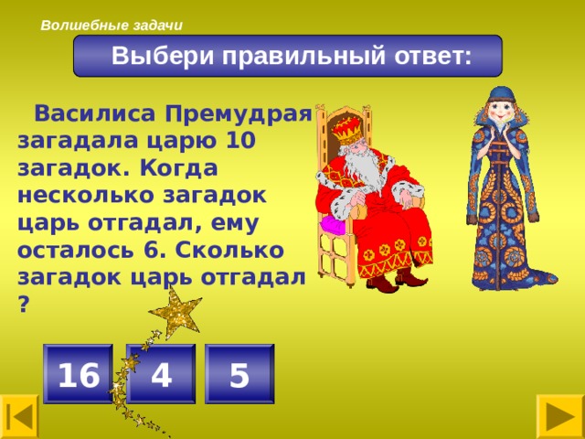 Волшебные задачи Выбери правильный ответ:  Василиса Премудрая загадала царю 10 загадок. Когда несколько загадок царь отгадал, ему осталось 6. Сколько загадок царь отгадал ?  4 5 16 