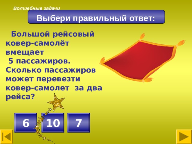 Волшебные задачи Выбери правильный ответ:  Большой рейсовый ковер-самолёт вмещает  5 пассажиров. Сколько пассажиров может перевезти ковер-самолет за два рейса? 10 7 6 