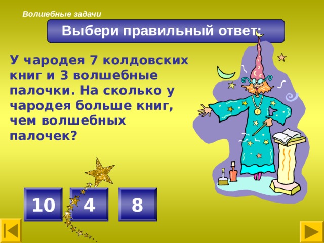 Волшебные задачи Выбери правильный ответ: У чародея 7 колдовских книг и 3 волшебные палочки. На сколько у чародея больше книг, чем волшебных палочек? 4 8 10 