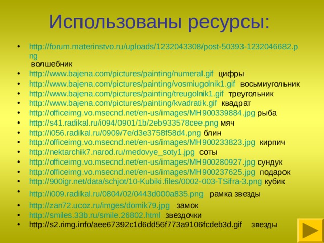Использованы ресурсы: http://forum.materinstvo.ru/uploads/1232043308/post-50393-1232046682.png волшебник http://www.bajena.com/pictures/painting/numeral.gif цифры http://www.bajena.com/pictures/painting/vosmiugolnik1.gif восьмиугольник http://www.bajena.com/pictures/painting/treugolnik1.gif треугольник http://www.bajena.com/pictures/painting/kvadratik.gif квадрат http://officeimg.vo.msecnd.net/en-us/images/MH900339884.jpg рыба http://s41.radikal.ru/i094/0901/1b/2eb933578cee.png мяч http://i056.radikal.ru/0909/7e/d3e3758f58d4.png блин http://officeimg.vo.msecnd.net/en-us/images/MH900233823.jpg кирпич http://nektarchik7.narod.ru/medovye_soty1.jpg соты http://officeimg.vo.msecnd.net/en-us/images/MH900280927.jpg сундук http://officeimg.vo.msecnd.net/en-us/images/MH900237625.jpg подарок http://900igr.net/data/schjot/10-Kubiki.files/0002-003-TSifra-3.png кубик http://i009.radikal.ru/0804/02/0443d000a835.png   рамка звезды http://zan72.ucoz.ru/imges/domik79.jpg замок http://smiles.33b.ru/smile.26802.html звездочки http://s2.rimg.info/aee67392c1d6dd56f773a9106fcdeb3d.gif звезды  