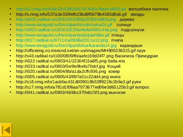 http://s2.rimg.info/5de33c53b59c67a7f4a5c4faefce6bf3.gif волшебная палочка http://s.rimg.info/537a3e330fefb23bd9f5678b4383d0a6.gif звезды http://s005.radikal.ru/i209/1002/8f/da329564df0d.png дерево http://www.lenagold.ru/fon/clipart/s/soln/solna24.gif солнце http://s003.radikal.ru/i203/1002/6e/6efa0495144a.png подсолнухи http://www.lenagold.ru/fon/clipart/p/pti/ptah98a.gif птицы http://i017.radikal.ru/0711/ca/0696d2311a12.png пчела http://www.lenagold.ru/fon/clipart/k/kar/karanda14.jpg карандаши http://officeimg.vo.msecnd.net/en-us/images/MH900236315.gif паук http://s43.radikal.ru/i100/0809/fb/aafe169d24f7.png Василиса Премудрая http://i022.radikal.ru/0803/41/22304f15a6f5.png баба-яга http://i033.radikal.ru/0803/0e/8e9befa70dcf.jpg Кощей http://i020.radikal.ru/0804/8b/a1da2cffc936.png ковер http://i005.radikal.ru/0805/43/897a51c22dd4.png книга http://s18.rimg.info/1acbfac431d009018b53ff8218c2b9a3.gif руки http://s17.rimg.info/a781d1f06aa7073677ed06e3d65125b3.gif вопрос http://i041.radikal.ru/0902/46/6bc370eb15f3.png выноски 