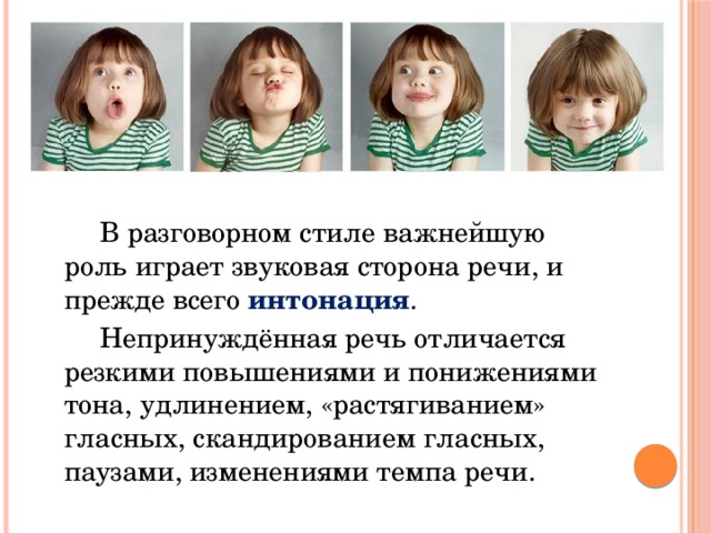   В разговорном стиле важнейшую роль играет звуковая сторона речи, и прежде всего интонация .   Непринуждённая речь отличается резкими повышениями и понижениями тона, удлинением, «растягиванием» гласных, скандированием гласных, паузами, изменениями темпа речи. 