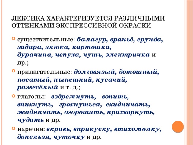 Лексика характеризуется различными оттенками экспрессивной окраски существительные : балагур, враньё, ерунда, задира, злюка, картошка,  дурачина, чепуха, чушь, электричка и др.; прилагательные: долговязый, дотошный, носатый, нынешний, кусачий, развесёлый  и т. д.; глаголы: вздремнуть, вопить, впихнуть, грохнуться, ехидничать,  жадничать, огорошить, прихворнуть, чудить и др. наречия: вкривь, вприкуску, втихомолку, донельзя, чуточку  и др. 