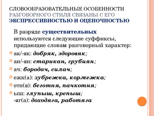 Словообразовательные особенности разговорного стиля связаны с его  экспрессивностью и оценочностью  В разряде существительных используются следующие суффиксы, придающие словам разговорный характер: ак/-як: добряк, здоровяк ; ан/-ян: старикан, грубиян ; ач: бородач, силач ; ежк(а): зубрежка, кормежка ; отн(я): беготня, пачкотня ; ыш: глупыш, крепыш ;  -яг(а): доходяга, работяга   